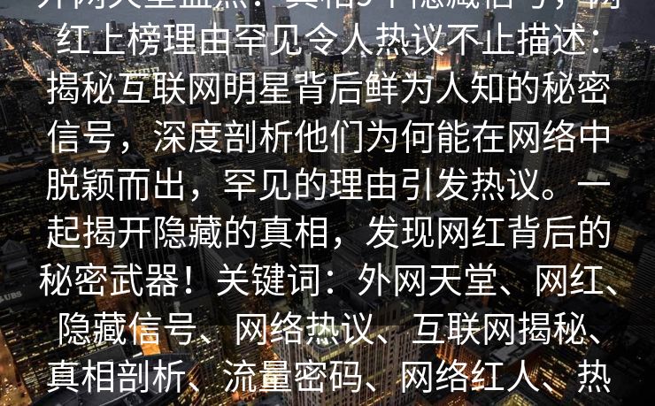 外网天堂盘点：真相9个隐藏信号，网红上榜理由罕见令人热议不止描述：揭秘互联网明星背后鲜为人知的秘密信号，深度剖析他们为何能在网络中脱颖而出，罕见的理由引发热议。一起揭开隐藏的真相，发现网红背后的秘密武器！关键词：外网天堂、网红、隐藏信号、网络热议、互联网揭秘、真相剖析、流量密码、网络红人、热点话题  第1张