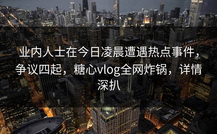 业内人士在今日凌晨遭遇热点事件，争议四起，糖心vlog全网炸锅，详情深扒