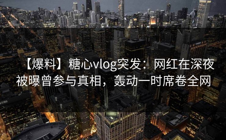 【爆料】糖心vlog突发：网红在深夜被曝曾参与真相，轰动一时席卷全网