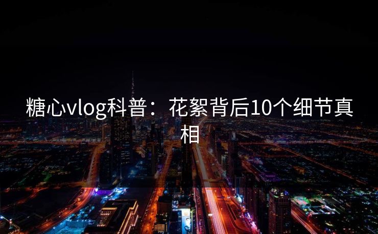 糖心vlog科普：花絮背后10个细节真相