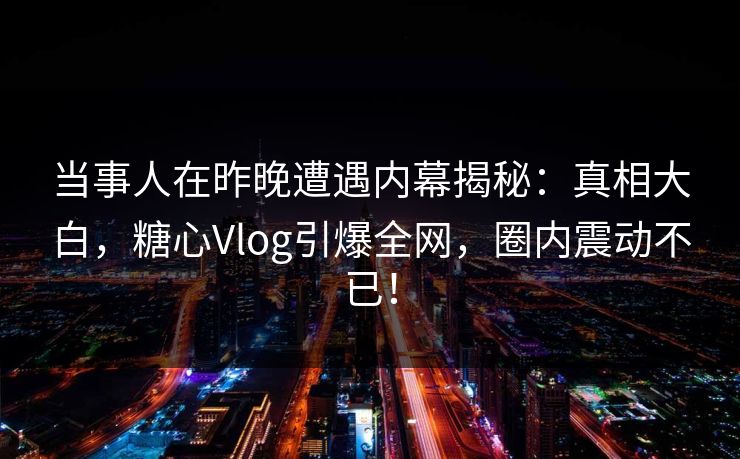 当事人在昨晚遭遇内幕揭秘：真相大白，糖心Vlog引爆全网，圈内震动不已！