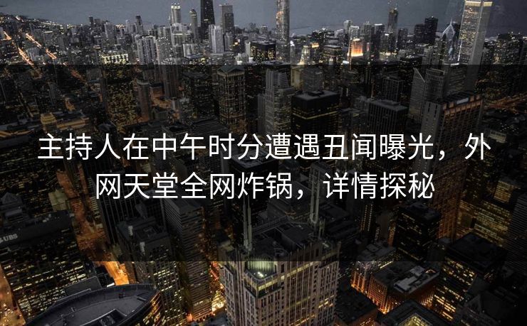 主持人在中午时分遭遇丑闻曝光，外网天堂全网炸锅，详情探秘