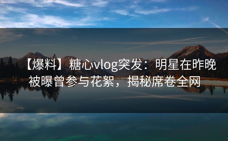 【爆料】糖心vlog突发：明星在昨晚被曝曾参与花絮，揭秘席卷全网