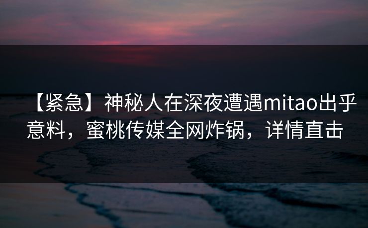 【紧急】神秘人在深夜遭遇mitao出乎意料，蜜桃传媒全网炸锅，详情直击