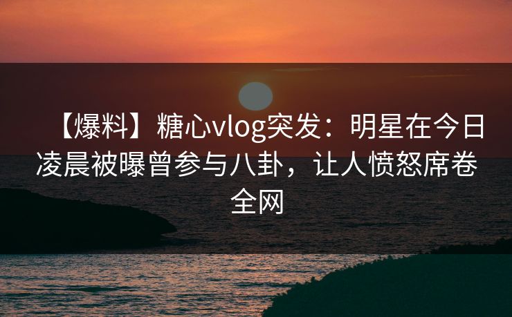 【爆料】糖心vlog突发:明星在今日凌晨被曝曾参与八卦,让人愤怒席卷全网