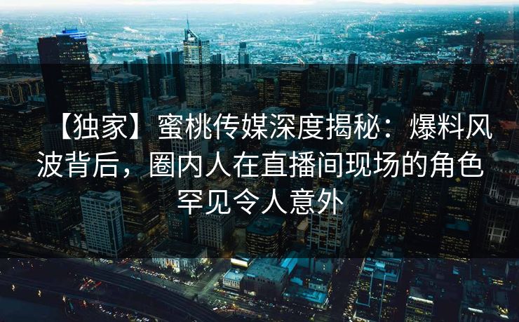 【独家】蜜桃传媒深度揭秘:爆料风波背后,圈内人在直播间现场的角色罕见令人意外 【独家】蜜桃传媒深度揭秘:爆料风波背后,圈内人在直播间现场的角色罕见令人意外