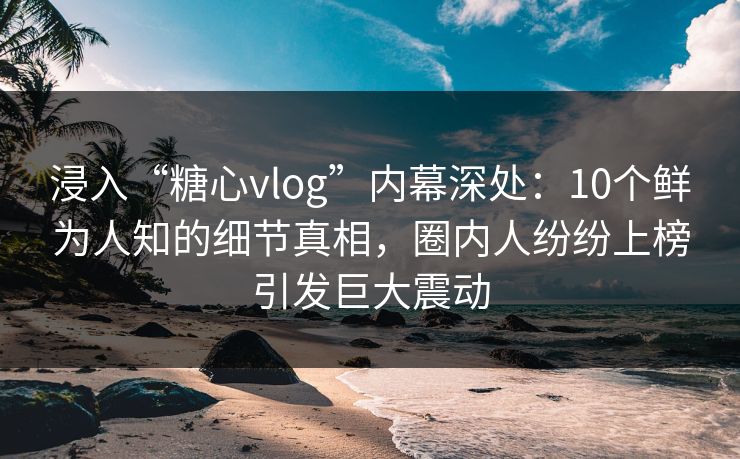 浸入“糖心vlog”内幕深处:10个鲜为人知的细节真相,圈内人纷纷上榜引发巨大震动 浸入“糖心vlog”内幕深处:10个鲜为人知的细节真相,圈内人纷纷上榜引发巨大震动