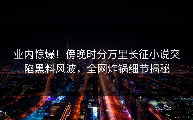 业内惊爆！傍晚时分万里长征小说突陷黑料风波，全网炸锅细节揭秘
