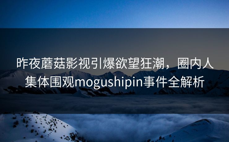 昨夜蘑菇影视引爆欲望狂潮，圈内人集体围观mogushipin事件全解析