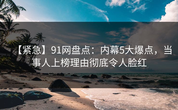 【紧急】91网盘点：内幕5大爆点，当事人上榜理由彻底令人脸红