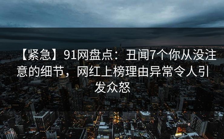 【紧急】91网盘点：丑闻7个你从没注意的细节，网红上榜理由异常令人引发众怒
