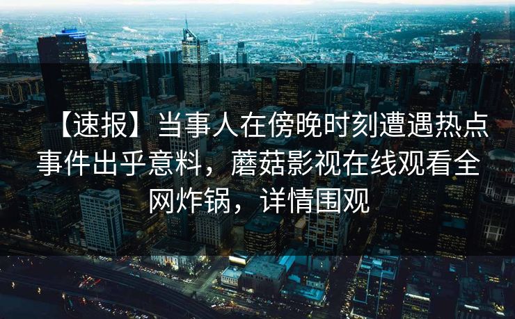 【速报】当事人在傍晚时刻遭遇热点事件出乎意料，蘑菇影视在线观看全网炸锅，详情围观