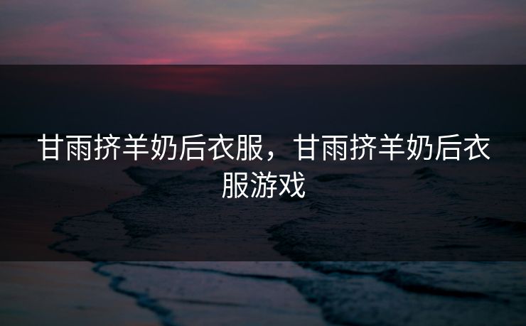 甘雨挤羊奶后衣服,甘雨挤羊奶后衣服游戏 甘雨挤羊奶后衣服,甘雨挤羊奶后衣服游戏