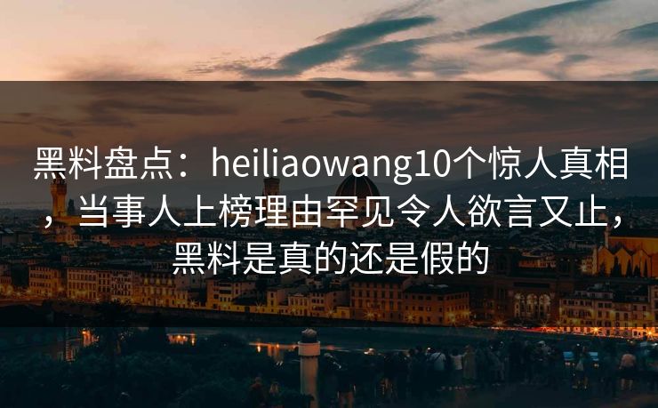 黑料盘点:heiliaowang10个惊人真相,当事人上榜理由罕见令人欲言又止,黑料是真的还是假的 黑料盘点:heiliaowang10个惊人真相,当事人上榜理由罕见令人欲言又止,黑料是真的还是假的