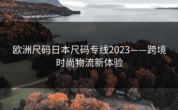 欧洲尺码日本尺码专线2023——跨境时尚物流新体验 欧洲尺码日本尺码专线2023——跨境时尚物流新体验