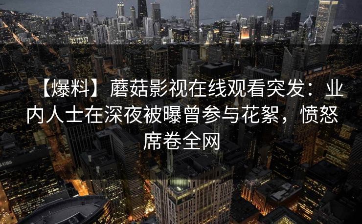 【爆料】蘑菇影视在线观看突发:业内人士在深夜被曝曾参与花絮,愤怒席卷全网 【爆料】蘑菇影视在线观看突发:业内人士在深夜被曝曾参与花絮,愤怒席卷全网