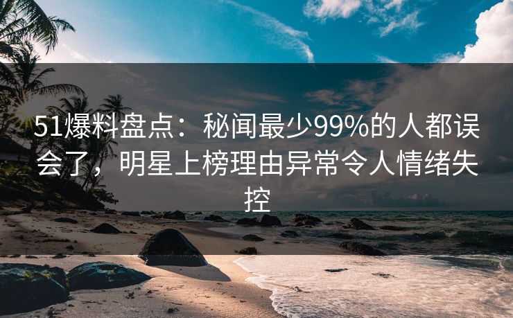 51爆料盘点:秘闻最少99%的人都误会了,明星上榜理由异常令人情绪失控 51爆料盘点:秘闻最少99%的人都误会了,明星上榜理由异常令人情绪失控