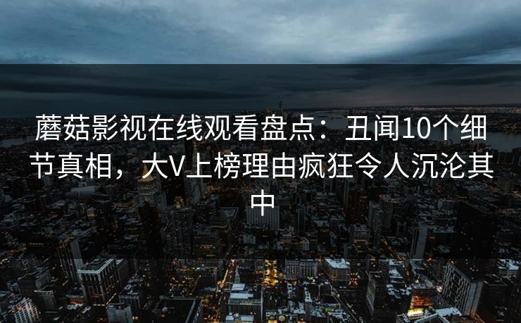 蘑菇影视在线观看盘点：丑闻10个细节真相，大V上榜理由疯狂令人沉沦其中