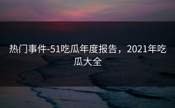 热门事件-51吃瓜年度报告,2021年吃瓜大全