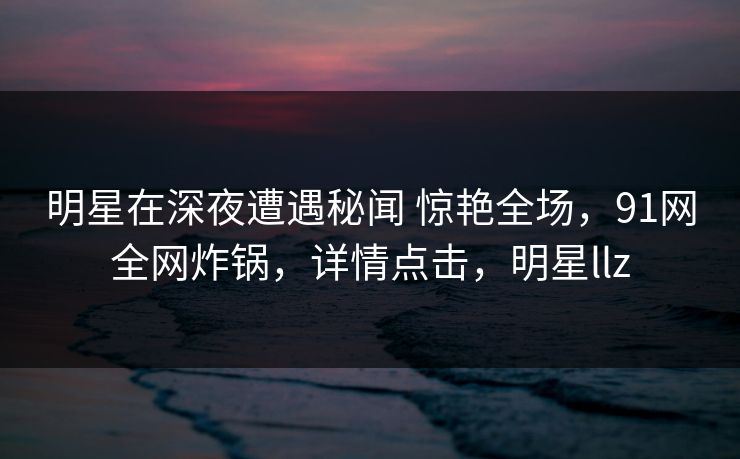 明星在深夜遭遇秘闻 惊艳全场,91网全网炸锅,详情点击,明星llz