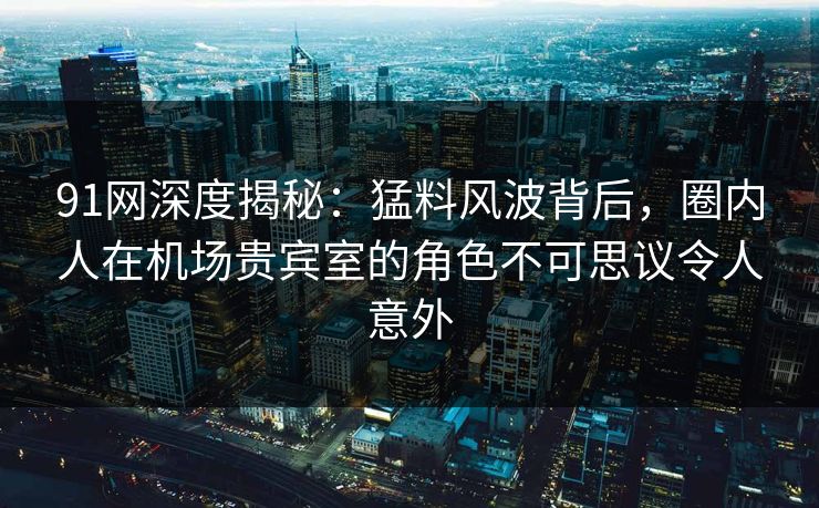 91网深度揭秘：猛料风波背后，圈内人在机场贵宾室的角色不可思议令人意外