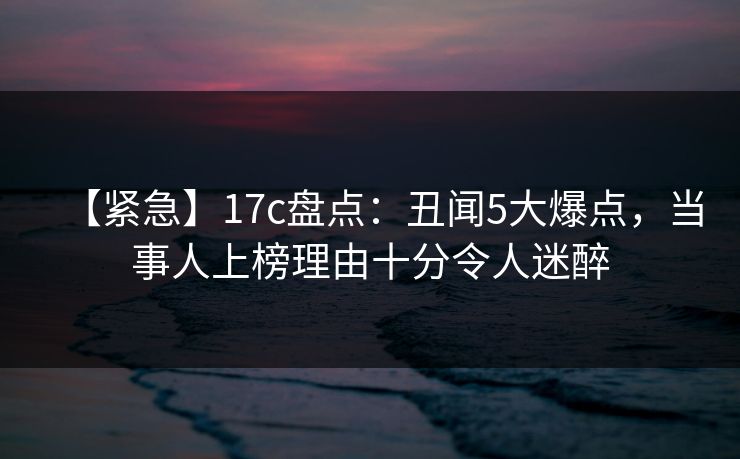 【紧急】17c盘点：丑闻5大爆点，当事人上榜理由十分令人迷醉