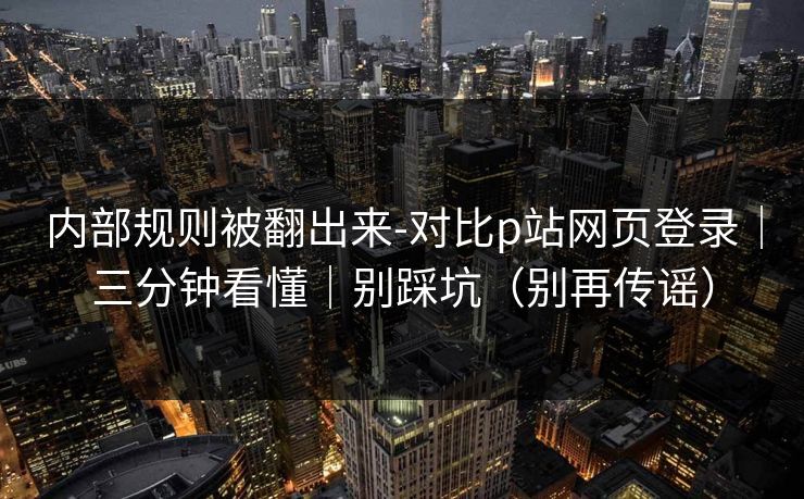 内部规则被翻出来-对比p站网页登录｜三分钟看懂｜别踩坑（别再传谣）
