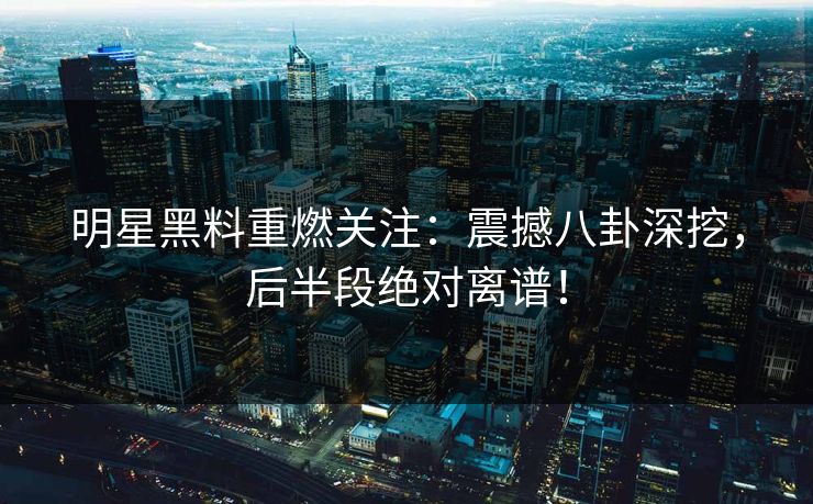 明星黑料重燃关注：震撼八卦深挖，后半段绝对离谱！