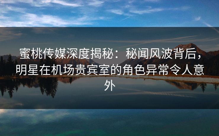 蜜桃传媒深度揭秘：秘闻风波背后，明星在机场贵宾室的角色异常令人意外