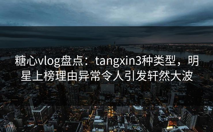 糖心vlog盘点：tangxin3种类型，明星上榜理由异常令人引发轩然大波