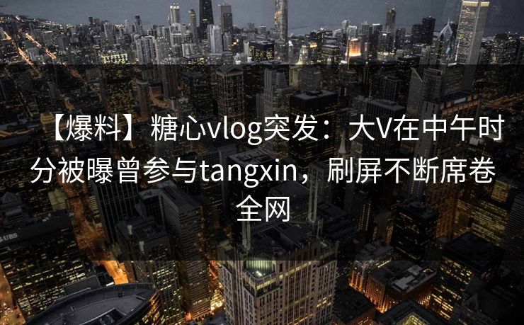 【爆料】糖心vlog突发：大V在中午时分被曝曾参与tangxin，刷屏不断席卷全网