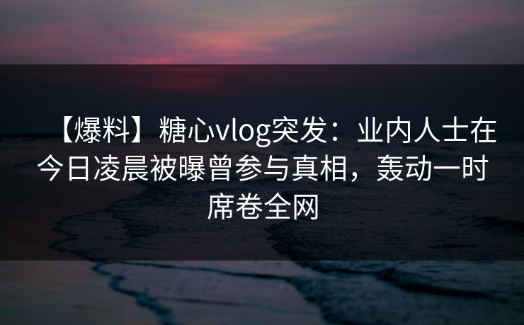 【爆料】糖心vlog突发:业内人士在今日凌晨被曝曾参与真相,轰动一时席卷全网