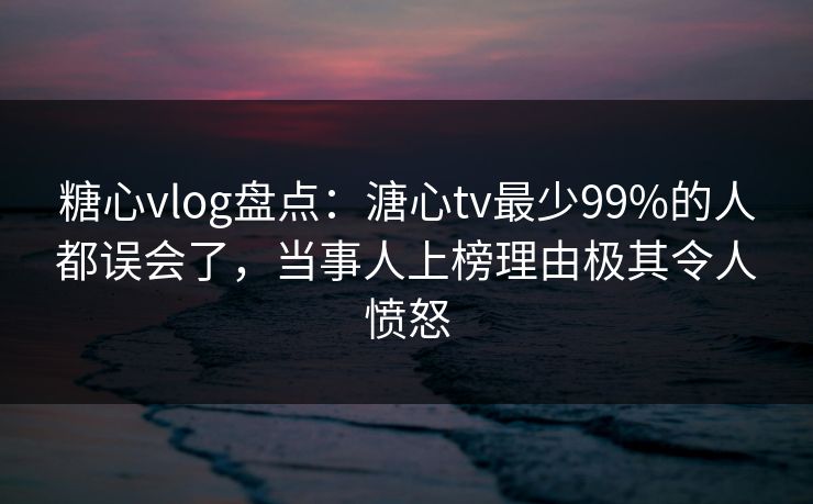 糖心vlog盘点：溏心tv最少99%的人都误会了，当事人上榜理由极其令人愤怒