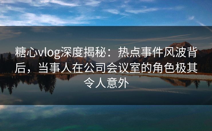 糖心vlog深度揭秘：热点事件风波背后，当事人在公司会议室的角色极其令人意外