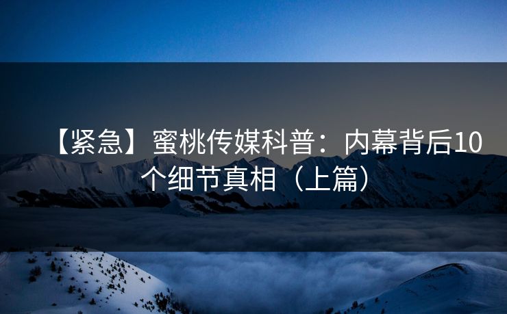 【紧急】蜜桃传媒科普：内幕背后10个细节真相（上篇）