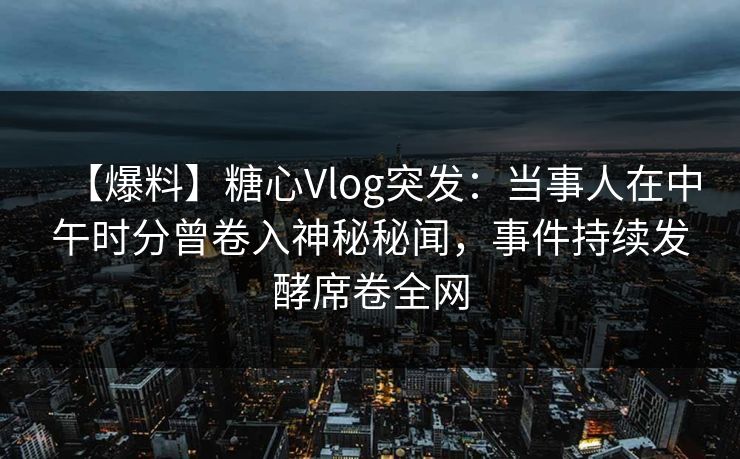 【爆料】糖心Vlog突发：当事人在中午时分曾卷入神秘秘闻，事件持续发酵席卷全网