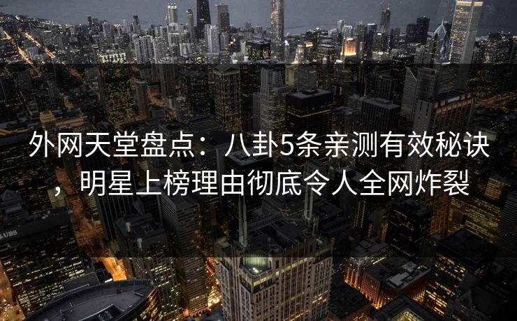 外网天堂盘点：八卦5条亲测有效秘诀，明星上榜理由彻底令人全网炸裂