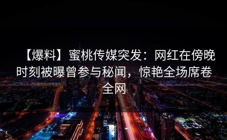 【爆料】蜜桃传媒突发：网红在傍晚时刻被曝曾参与秘闻，惊艳全场席卷全网
