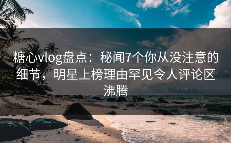 糖心vlog盘点：秘闻7个你从没注意的细节，明星上榜理由罕见令人评论区沸腾