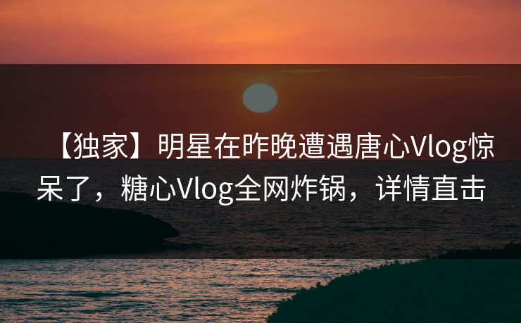 【独家】明星在昨晚遭遇唐心Vlog惊呆了，糖心Vlog全网炸锅，详情直击