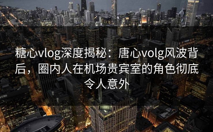 糖心vlog深度揭秘：唐心volg风波背后，圈内人在机场贵宾室的角色彻底令人意外