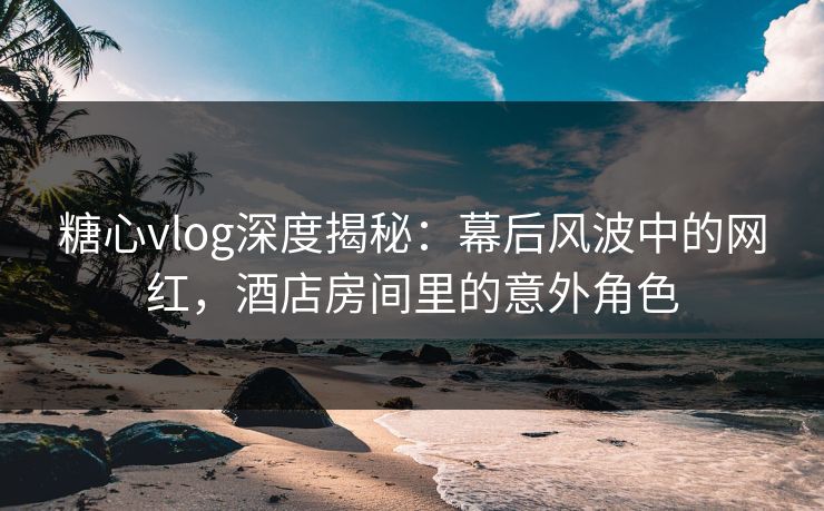 糖心vlog深度揭秘：幕后风波中的网红，酒店房间里的意外角色