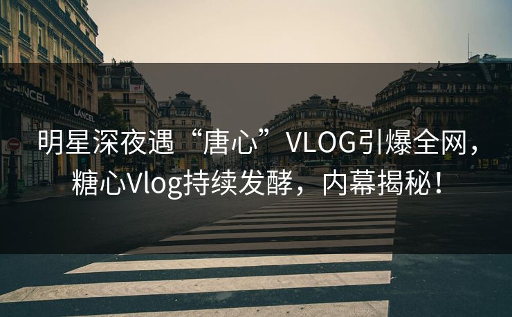 明星深夜遇“唐心”VLOG引爆全网，糖心Vlog持续发酵，内幕揭秘！