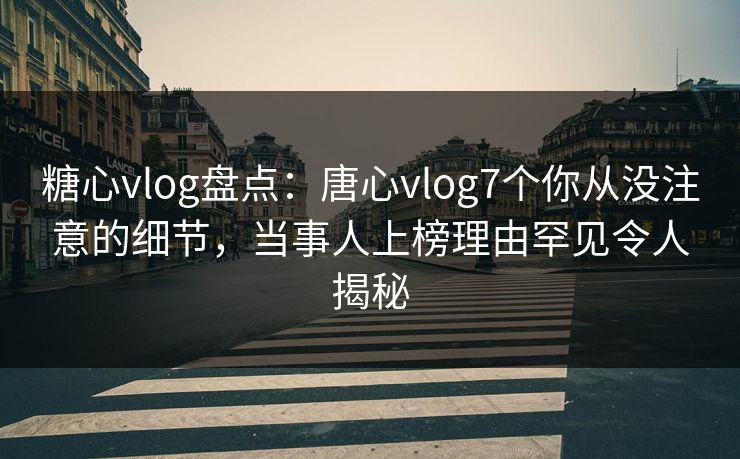 糖心vlog盘点：唐心vlog7个你从没注意的细节，当事人上榜理由罕见令人揭秘