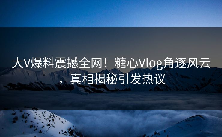 大V爆料震撼全网！糖心Vlog角逐风云，真相揭秘引发热议  第1张