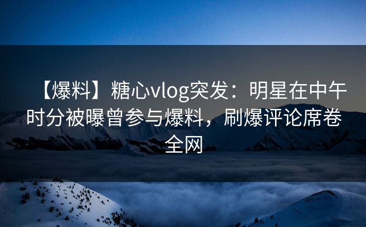 【爆料】糖心vlog突发：明星在中午时分被曝曾参与爆料，刷爆评论席卷全网