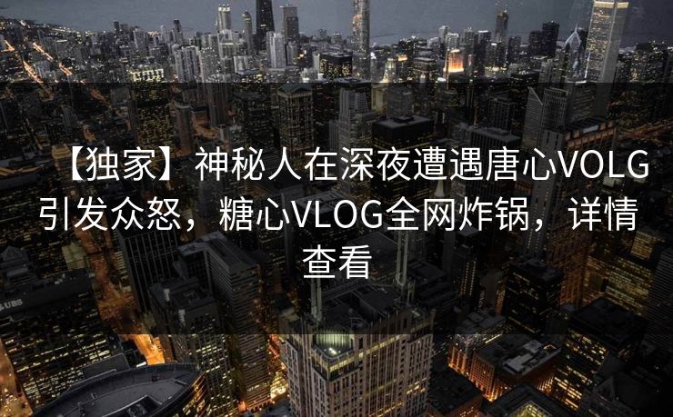 【独家】神秘人在深夜遭遇唐心VOLG引发众怒,糖心VLOG全网炸锅,详情查看