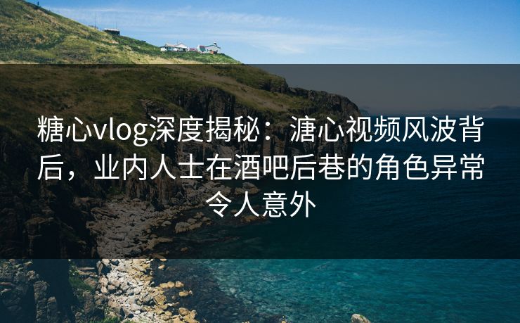 糖心vlog深度揭秘:溏心视频风波背后,业内人士在酒吧后巷的角色异常令人意外