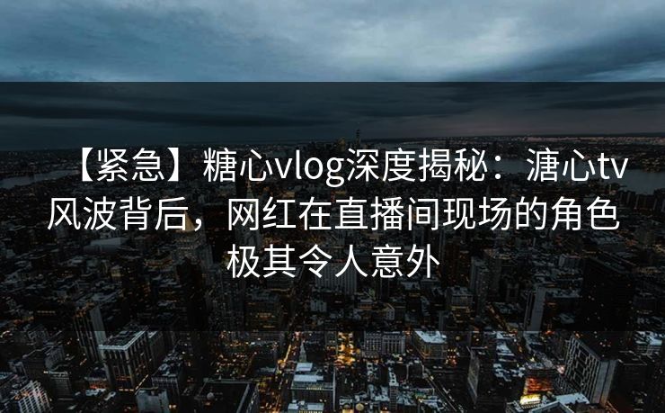 【紧急】糖心vlog深度揭秘：溏心tv风波背后，网红在直播间现场的角色极其令人意外