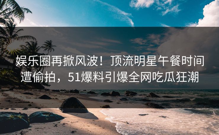 娱乐圈再掀风波！顶流明星午餐时间遭偷拍，51爆料引爆全网吃瓜狂潮
